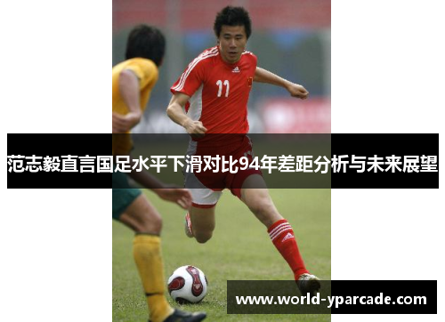 范志毅直言国足水平下滑对比94年差距分析与未来展望