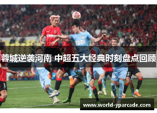 蓉城逆袭河南 中超五大经典时刻盘点回顾