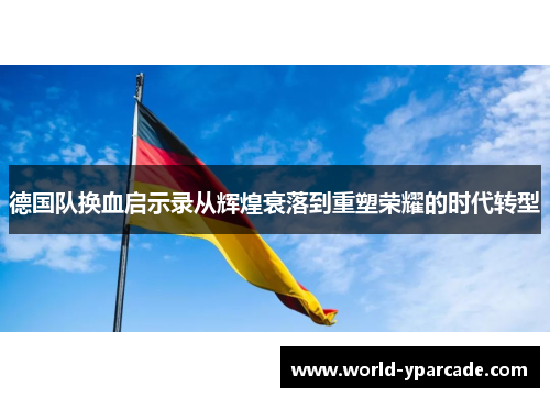 德国队换血启示录从辉煌衰落到重塑荣耀的时代转型