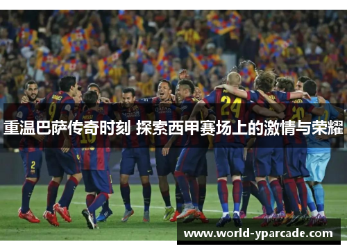 重温巴萨传奇时刻 探索西甲赛场上的激情与荣耀